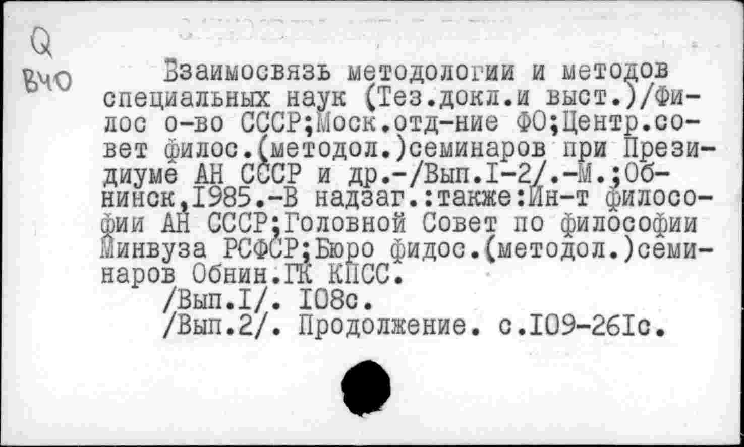 ﻿о
Вчо
Взаимосвязь методологии и методов специальных наук (Тез.докл.и выст.)/фи-лос о-во СССР;Ыоск.отд-ние ФО;Центр.совет филос.(методол.)семинаров при Президиуме АН СССР и др.-/Вып.1-2/.-М.;Обнинск, 1985.-В надзаг.:также:Йн-т философии АН СССР;Головной Совет по философии Минвуза РСФСР;Бюро фидос.(методол.)семи-наров Обнин.ГК КПСС.
/Вып.1/. 108с.
/Вып.2/. Продолжение. с.109-261с.
е